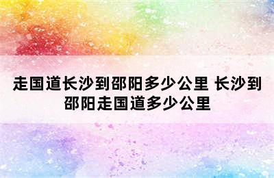 走国道长沙到邵阳多少公里 长沙到邵阳走国道多少公里